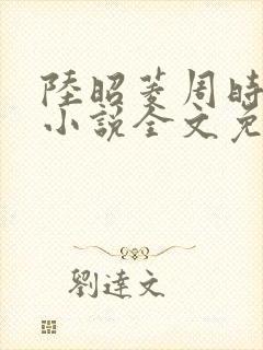 陆昭菱周时阅的小说全文免费阅读