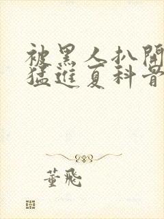 被黑人扒开双腿猛进夏科骨科