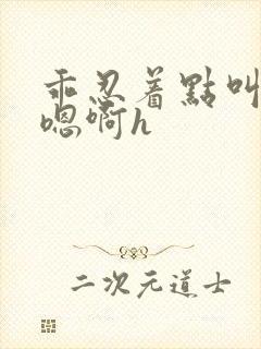 乖忍着点叫出来嗯啊h