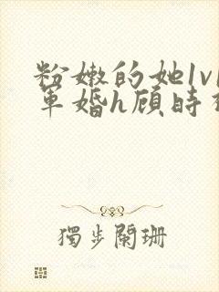 粉嫩的她1v1军婚h顾时视频