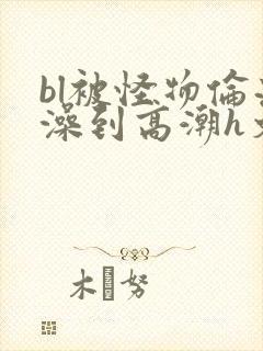 bl被怪物伦流澡到高潮h文