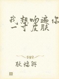 我想吻遍你的每一寸皮肤