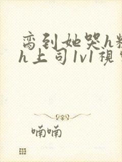 脔到她哭h粗话h上司1v1视频