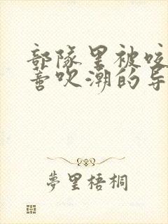 部队里被咬住花蒂吹潮的导演是谁