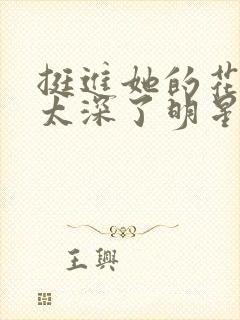 挺进她的花苞啊太深了明星小说