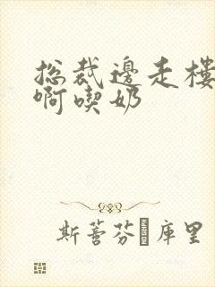 总裁边走楼梯嗯啊吃奶