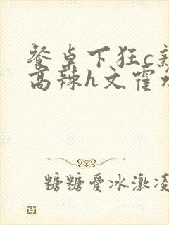 餐桌下狂c亲女高辣h文霍水