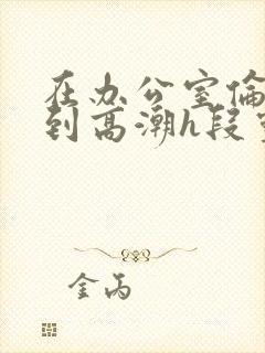 在办公室伦流澡到高潮h段灵兮