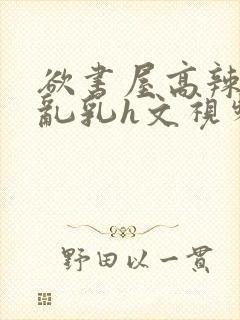 欲书屋高辣h文乱乳h文视频