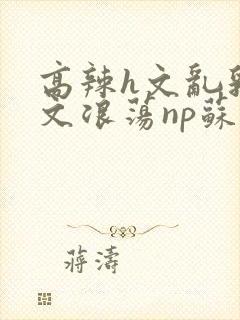 高辣h文乱乳h文浪荡np苏夏