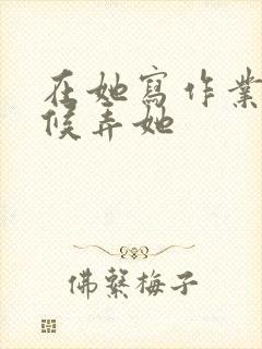 在她写作业的时候弄她