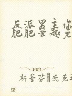 反派男主你好坏肥肥笔趣免费下载