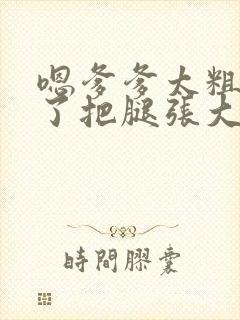 嗯爹爹太粗太长了把腿张大点