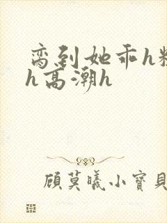 脔到她乖h粗话h高潮h