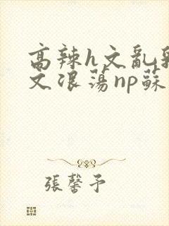 高辣h文乱乳h文浪荡np苏夏