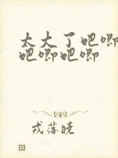 太大了吧唧吧唧吧唧吧唧