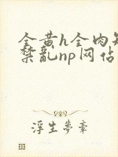 全黄h全肉短篇禁乱np网站