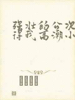 强壮的公次次弄得我高潮小说