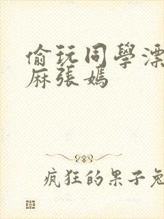 偷玩同学漂亮麻麻张嫣