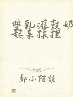 双乳涨鼓奶头翘起来揉捏