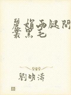 丽娟两腿间一大丛黑毛