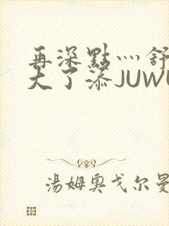 再深点灬舒服灬大了添JUWU