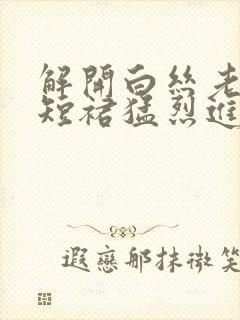 解开白丝老师的短裙猛烈进入