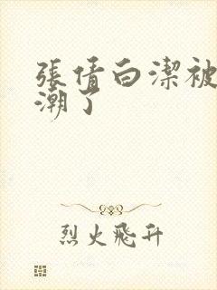 张倩白洁被弄高潮了