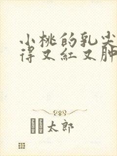 小桃的乳尖被吸得又红又肿