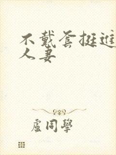 不戴套挺进朋友人妻