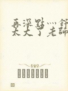 再深点灬舒服灬太大了老师