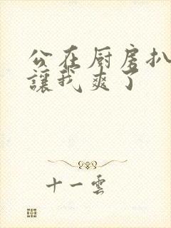 公在厨房扒开腿让我爽了