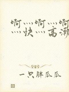 啊灬啊灬啊灬啊灬快灬高潮