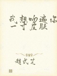 我想吻遍你的每一寸皮肤