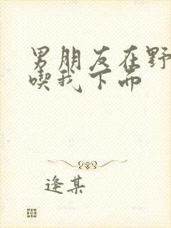 男朋友在野外猛吃我下面