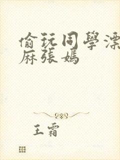 偷玩同学漂亮麻麻张嫣