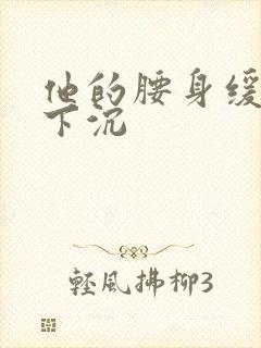 他的腰身缓慢的下沉