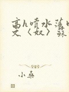 高h喷水荡肉欲文〈奴〉苏妖精