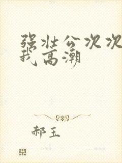 强壮公次次弄得我高潮