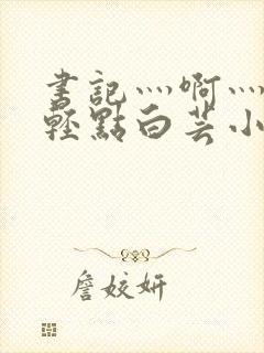 书记灬啊灬啊灬轻点白芸小说