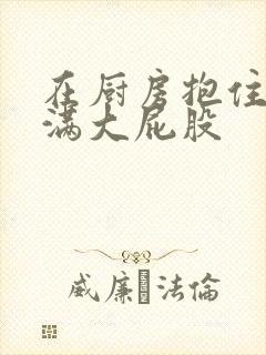 在厨房抱住岳丰满大屁股