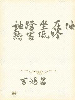 她跨坐在他的炽热处低吟