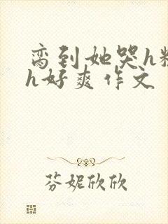 脔到她哭h粗话h好爽作文