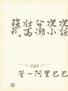 强壮公次次弄得我高潮小说