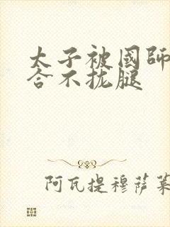 太子被国师c到合不拢腿