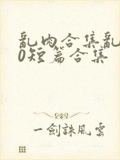 乱肉合集乱500短篇合集