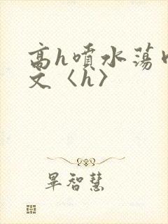 高h喷水荡肉欲文〈h〉