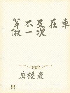 等不及在车里先做一次