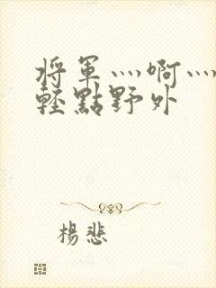 将军灬啊灬啊灬轻点野外