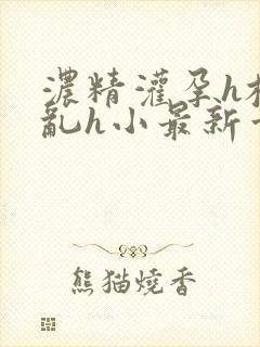 浓精灌孕h校园乱h小最新章节